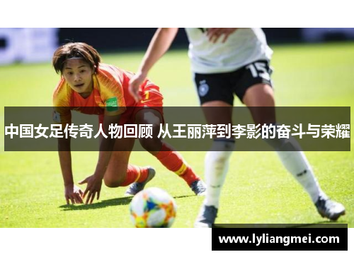 中国女足传奇人物回顾 从王丽萍到李影的奋斗与荣耀