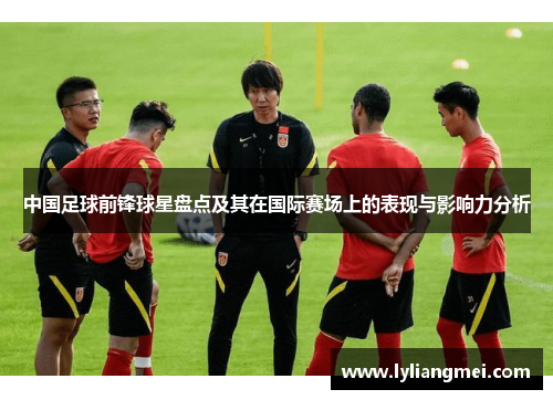 中国足球前锋球星盘点及其在国际赛场上的表现与影响力分析