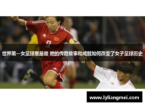 世界第一女足球星是谁 她的传奇故事和成就如何改变了女子足球历史