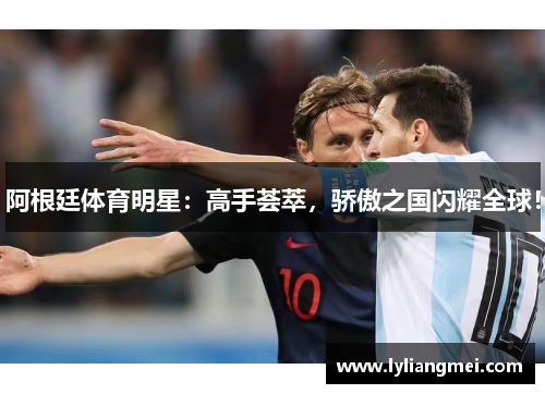阿根廷体育明星：高手荟萃，骄傲之国闪耀全球！